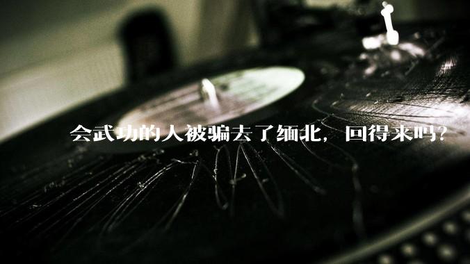会武功的人被骗去了缅北，回得来吗？