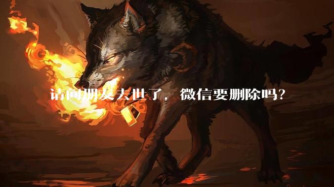 请问朋友去世了，微信要删除吗？