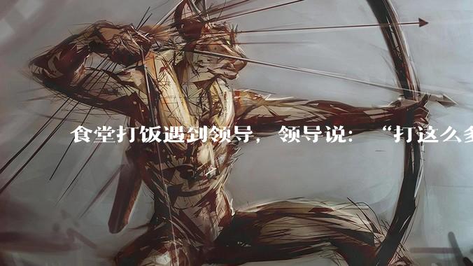 食堂打饭遇到领导，领导说：“打这么多啊”，该怎么回答？
