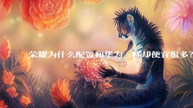 荣耀为什么配置和华为一样却便宜很多？