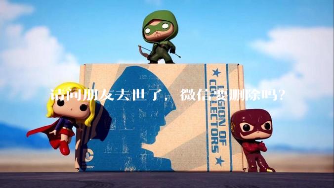 请问朋友去世了，微信要删除吗？