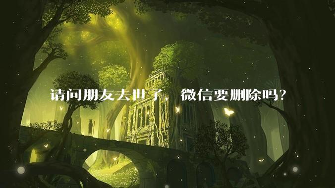 请问朋友去世了，微信要删除吗？