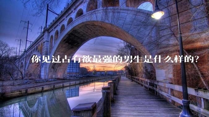 你见过占有欲最强的男生是什么样的？