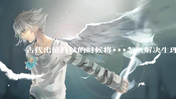 古代出征打仗的时候将***怎么解决生理饥渴的？