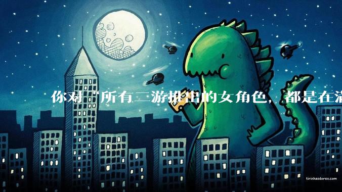 你对“所有二游推出的女角色，都是在满足男玩家的性幻想！”这句话怎么看？