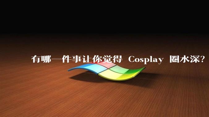 有哪一件事让你觉得 Cosplay 圈水深？